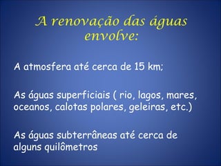 A renovação das águas
envolve:
A atmosfera até cerca de 15 km;
As águas superficiais ( rio, lagos, mares,
oceanos, calotas polares, geleiras, etc.)
As águas subterrâneas até cerca de
alguns quilômetros
 