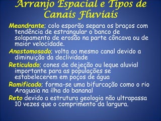 Arranjo Espacial e Tipos de
Canais Fluviais
Meandrante; colo esporão separa os braços com
tendência de estrangular o banco de
solapamento de erosão na parte côncava ou de
maior velocidade.
Anastomosado; volta ao mesmo canal devido a
diminuição da declividade
Reticulado; cones de dejeção ou leque aluvial
importante para as populações se
estabelecerem em poços de água
Ramificado; forma-se uma bifurcação como o rio
Araguaia na ilha do bananal
Reto devido a estrutura geologia não ultrapassa
10 vezes que o comprimento da largura.
 