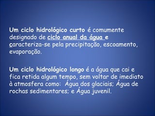 Um ciclo hidrológico curto é comumente
designado de ciclo anual da água e
caracteriza-se pela precipitação, escoamento,
evaporação.
Um ciclo hidrológico longo é a água que cai e
fica retida algum tempo, sem voltar de imediato
à atmosfera como: Água dos glaciais; Água de
rochas sedimentares; e Água juvenil.
 