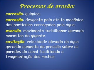 Processos de erosão:
corrosão: química;
corrasão: desgaste pelo atrito mecânico
das partículas carregadas pela água;
evorsão; movimento turbilhonar gerando
marmitas de gigante;
cavitação: velocidade elevada da água
gerando aumento de pressão sobre as
paredes do canal facilitando a
fragmentação das rochas.
 