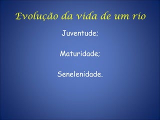 Evolução da vida de um rio
Juventude;
Maturidade;
Senelenidade.
 