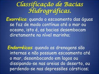 Classificação de Bacias
Hidrográficas.
Exorréica: quando o escoamento das águas
se faz de modo contínuo até o mar ou
oceano, isto é, as bacias desembocam
diretamente no nível marinho;
Endorréicas: quando as drenagens são
internas e não possuem escoamento até
o mar, desembocando em lagos ou
dissipando-se nas areias do deserto, ou
perdendo-se nas depressões cársticas;
 