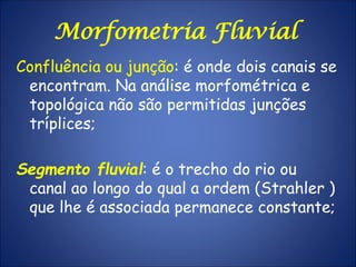Confluência ou junção: é onde dois canais se
encontram. Na análise morfométrica e
topológica não são permitidas junções
tríplices;
Segmento fluvial: é o trecho do rio ou
canal ao longo do qual a ordem (Strahler )
que lhe é associada permanece constante;
Morfometria Fluvial
 