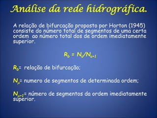 Análise da rede hidrográfica.
A relação de bifurcação proposto por Horton (1945)
consiste do número total de segmentos de uma certa
ordem ao número total dos de ordem imediatamente
superior.
Rb = Nu/Nu+1
Rb= relação de bifurcação;
Nm= numero de segmentos de determinada ordem;
Nm+1= número de segmentos da ordem imediatamente
superior.
 