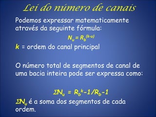 Podemos expressar matematicamente
através da seguinte fórmula:
Nu = Rb
(k-u)
k = ordem do canal principal
O número total de segmentos de canal de
uma bacia inteira pode ser expressa como:
SNu = Rb
k-1/Rb-1
SNu é a soma dos segmentos de cada
ordem.
Lei do número de canais
 
