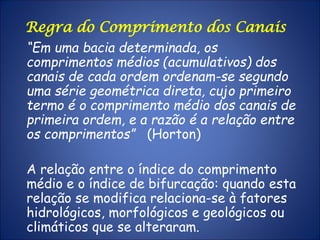 “Em uma bacia determinada, os
comprimentos médios (acumulativos) dos
canais de cada ordem ordenam-se segundo
uma série geométrica direta, cujo primeiro
termo é o comprimento médio dos canais de
primeira ordem, e a razão é a relação entre
os comprimentos” (Horton)
A relação entre o índice do comprimento
médio e o índice de bifurcação: quando esta
relação se modifica relaciona-se à fatores
hidrológicos, morfológicos e geológicos ou
climáticos que se alteraram.
Regra do Comprimento dos Canais
 