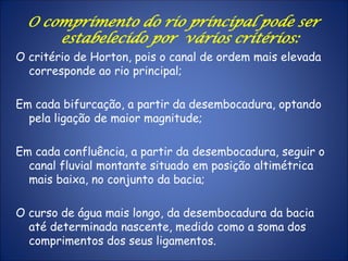 O comprimento do rio principal pode ser
estabelecido por vários critérios:
O critério de Horton, pois o canal de ordem mais elevada
corresponde ao rio principal;
Em cada bifurcação, a partir da desembocadura, optando
pela ligação de maior magnitude;
Em cada confluência, a partir da desembocadura, seguir o
canal fluvial montante situado em posição altimétrica
mais baixa, no conjunto da bacia;
O curso de água mais longo, da desembocadura da bacia
até determinada nascente, medido como a soma dos
comprimentos dos seus ligamentos.
 