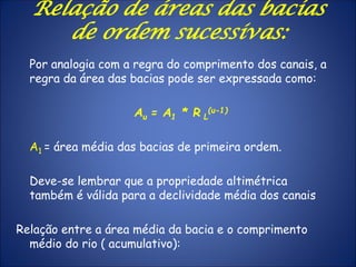 Por analogia com a regra do comprimento dos canais, a
regra da área das bacias pode ser expressada como:
Au = A1 * R L
(u-1)
A1 = área média das bacias de primeira ordem.
Deve-se lembrar que a propriedade altimétrica
também é válida para a declividade média dos canais
Relação entre a área média da bacia e o comprimento
médio do rio ( acumulativo):
Relação de áreas das bacias
de ordem sucessivas:
 