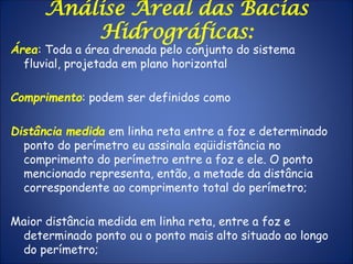 Análise Areal das Bacias
Hidrográficas:
Área: Toda a área drenada pelo conjunto do sistema
fluvial, projetada em plano horizontal
Comprimento: podem ser definidos como
Distância medida em linha reta entre a foz e determinado
ponto do perímetro eu assinala eqüidistância no
comprimento do perímetro entre a foz e ele. O ponto
mencionado representa, então, a metade da distância
correspondente ao comprimento total do perímetro;
Maior distância medida em linha reta, entre a foz e
determinado ponto ou o ponto mais alto situado ao longo
do perímetro;
 