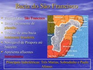Bacia do São Francisco
• Principal rio: São Francisco.
• Bacia tipicamente de
planalto.
• Trata-se de uma bacia
totalmente brasileira.
• Navegável de Pirapora até
Juazeiro.
• Apresenta afluentes
intermitentes.
Principais hidrelétricas: Três Marias, Sobradinho e Paulo
Afonso.
 