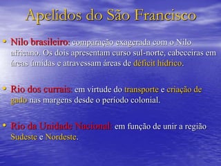 Apelidos do São Francisco
• Nilo brasileiro: comparação exagerada com o Nilo
africano. Os dois apresentam curso sul-norte, cabeceiras em
áreas úmidas e atravessam áreas de déficit hídrico.
• Rio dos currais: em virtude do transporte e criação de
gado nas margens desde o período colonial.
• Rio da Unidade Nacional: em função de unir a região
Sudeste e Nordeste.
 