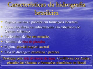 Características da hidrografia
brasileira
• Riqueza em rios e pobreza em formações lacustres.
• Todos rios direta ou indiretamente são tributários do
Oceano Atlântico.
• Predomínio de foz em estuário.
• Domínio de rios de planalto.
• Regime pluvial tropical austral
• Rios de drenagem exorréica e perenes.
Destaque para três divisores de água: Cordilheira dos Andes,
planalto das Guianas e formações planálticas no Brasil
 