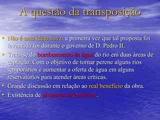 A questão da transposição
• Não é uma idéia nova: a primeira vez que tal proposta foi
levantada foi durante o governo de D. Pedro II.
• Trata-se do bombeamento de água do rio em duas áreas de
captação. Com o objetivo de tornar perene alguns rios
temporários e aumentar a oferta de água em alguns
reservatórios para atender áreas críticas.
• Grande discussão em relação ao real benefício da obra.
• Existência de propostas alternativas.
 