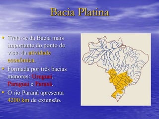 Bacia Platina
• Trata-se da Bacia mais
importante do ponto de
vista da atividade
econômica.
• Formada por três bacias
menores: Uruguai,
Paraguai e Paraná.
• O rio Paraná apresenta
4200 km de extensão.
 