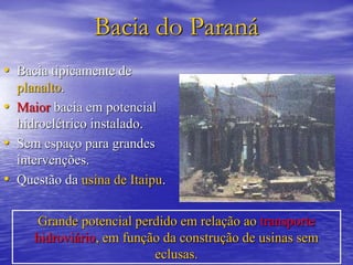 Bacia do Paraná
• Bacia tipicamente de
planalto.
• Maior bacia em potencial
hidroelétrico instalado.
• Sem espaço para grandes
intervenções.
• Questão da usina de Itaipu.
Grande potencial perdido em relação ao transporte
hidroviário, em função da construção de usinas sem
eclusas.
 