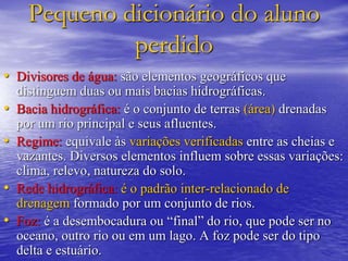 Pequeno dicionário do aluno
perdido
• Divisores de água: são elementos geográficos que
distinguem duas ou mais bacias hidrográficas.
• Bacia hidrográfica: é o conjunto de terras (área) drenadas
por um rio principal e seus afluentes.
• Regime: equivale às variações verificadas entre as cheias e
vazantes. Diversos elementos influem sobre essas variações:
clima, relevo, natureza do solo.
• Rede hidrográfica: é o padrão inter-relacionado de
drenagem formado por um conjunto de rios.
• Foz: é a desembocadura ou “final” do rio, que pode ser no
oceano, outro rio ou em um lago. A foz pode ser do tipo
delta e estuário.
 