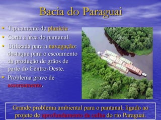 Bacia do Paraguai
• Tipicamente de planície.
• Corta a área do pantanal.
• Utilizada para a navegação:
destaque para o escoamento
da produção de grãos de
parte do Centro-Oeste.
• Problema grave de
assoreamento.
Grande problema ambiental para o pantanal, ligado ao
projeto de aprofundamento da calha do rio Paraguai.
 