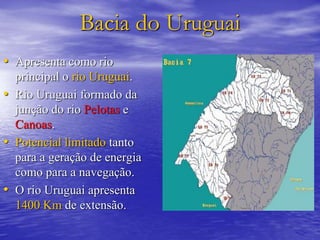 Bacia do Uruguai
• Apresenta como rio
principal o rio Uruguai.
• Rio Uruguai formado da
junção do rio Pelotas e
Canoas.
• Potencial limitado tanto
para a geração de energia
como para a navegação.
• O rio Uruguai apresenta
1400 Km de extensão.
 