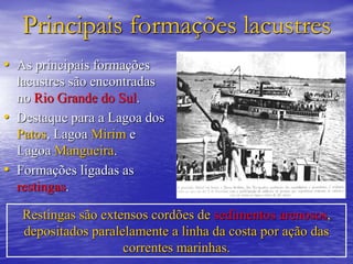 Principais formações lacustres
• As principais formações
lacustres são encontradas
no Rio Grande do Sul.
• Destaque para a Lagoa dos
Patos, Lagoa Mirim e
Lagoa Mangueira.
• Formações ligadas as
restingas.
Restingas são extensos cordões de sedimentos arenosos,
depositados paralelamente a linha da costa por ação das
correntes marinhas.
 