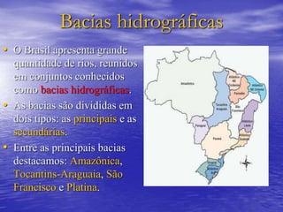 Bacias hidrográficas
• O Brasil apresenta grande
quantidade de rios, reunidos
em conjuntos conhecidos
como bacias hidrográficas.
• As bacias são divididas em
dois tipos: as principais e as
secundárias.
• Entre as principais bacias
destacamos: Amazônica,
Tocantins-Araguaia, São
Francisco e Platina.
 