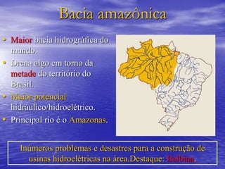 Bacia amazônica
• Maior bacia hidrográfica do
mundo.
• Drena algo em torno da
metade do território do
Brasil.
• Maior potencial
hidráulico/hidroelétrico.
• Principal rio é o Amazonas.
Inúmeros problemas e desastres para a construção de
usinas hidroelétricas na área.Destaque: Balbina.
 