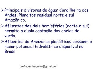 Principais divisores de água: Cordilheira dos
Andes, Planaltos residual norte e sul
Amazônico.
Afluentes dos dois hemisférios (norte e sul)
permite a dupla captação das cheias de
verão.
Afluentes do Amazonas planálticos possuem o
maior potencial hidrelétrico disponível no
Brasil.
prof.ademiraquino@gmail.com
 
