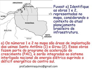 a) Os números 1 e 2 no mapa são áreas de implantação
das usinas Santo Antônio (1) e Girau (2). Essas obras
fazem parte do programa de aceleração do
crescimento (PAC), e serão integradas ao sistema
interligado nacional de energia elétrica suprindo o
déficit energético do centro sul.
Fuvest a) Identifique
as obras 1 e 2,
representadas no
mapa, considerando o
contexto do atual
planejamento
brasileiro de
infraestrutura.
prof.ademiraquino@gmail.com
 