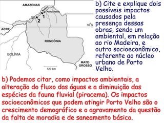 b) Cite e explique dois
possíveis impactos
causados pela
presença dessas
obras, sendo um
ambiental, em relação
ao rio Madeira, e
outro socioeconômico,
referente ao núcleo
urbano de Porto
Velho.
b) Podemos citar, como impactos ambientais, a
alteração do fluxo das águas e a diminuição das
espécies da fauna fluvial (piracema). Os impactos
socioeconômicos que podem atingir Porto Velho são o
crescimento demográfico e o agravamento da questão
da falta de moradia e de saneamento básico.
 
