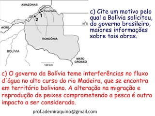 c) Cite um motivo pelo
qual a Bolívia solicitou,
do governo brasileiro,
maiores informações
sobre tais obras.
c) O governo da Bolívia teme interferências no fluxo
d'água no alto curso do rio Madeira, que se encontra
em território boliviano. A alteração na migração e
reprodução de peixes comprometendo a pesca é outro
impacto a ser considerado.
prof.ademiraquino@gmail.com
 