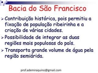 Bacia do São Francisco
 Contribuição histórica, pois permitiu a
fixação de população ribeirinha e a
criação de várias cidades.
 Possibilidade de integrar as duas
regiões mais populosas do país.
 Transporta grande volume de água pela
região semiárida.
prof.ademiraquino@gmail.com
 