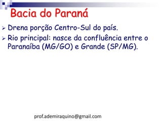 Bacia do Paraná
 Drena porção Centro-Sul do país.
 Rio principal: nasce da confluência entre o
Paranaíba (MG/GO) e Grande (SP/MG).
prof.ademiraquino@gmail.com
 