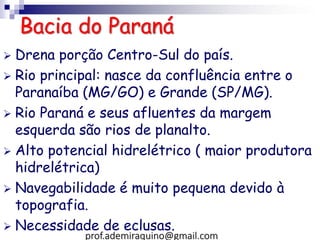 Bacia do Paraná
 Drena porção Centro-Sul do país.
 Rio principal: nasce da confluência entre o
Paranaíba (MG/GO) e Grande (SP/MG).
 Rio Paraná e seus afluentes da margem
esquerda são rios de planalto.
 Alto potencial hidrelétrico ( maior produtora
hidrelétrica)
 Navegabilidade é muito pequena devido à
topografia.
 Necessidade de eclusas.
prof.ademiraquino@gmail.com
 