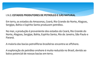 I.N.E: ESTADOS PRODUTORES DE PETRÓLEO E GÁS NATURAL
Em terra, os estados do Amazonas, Ceará, Rio Grande do Norte, Alagoas,
Sergipe, Bahia e Espírito Santo produzem petróleo.
No mar, a produção é proveniente dos estados do Ceará, Rio Grande do
Norte, Alagoas, Sergipe, Bahia, Espírito Santo, Rio de Janeiro, São Paulo e
Paraná.
A maioria das bacias petrolíferas brasileiras encontra-se offshore.
A exploração de petróleo onshore é muito reduzida no Brasil, devido ao
baixo potencial de nossas bacias em terra.
 