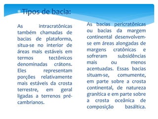 As intracratônicas
também chamadas de
bacias de plataforma,
situa-se no interior de
áreas mais estáveis em
termos tectônicos
denominadas crátons.
Eles representam
porções relativamente
mais estáveis da crosta
terrestre, em geral
ligadas a terrenos pré-
cambrianos.
As bacias pericratônicas
ou bacias da margem
continental desenvolvem-
se em áreas alongadas de
margens cratônicas e
sofreram subsidências
mais ou menos
acentuadas. Essas bacias
situam-se, comumente,
em parte sobre a crosta
continental, de natureza
granítica e em parte sobre
a crosta oceânica de
composição basáltica.
Tipos de bacia:
 