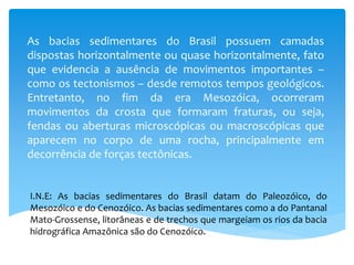 As bacias sedimentares do Brasil possuem camadas
dispostas horizontalmente ou quase horizontalmente, fato
que evidencia a ausência de movimentos importantes –
como os tectonismos – desde remotos tempos geológicos.
Entretanto, no fim da era Mesozóica, ocorreram
movimentos da crosta que formaram fraturas, ou seja,
fendas ou aberturas microscópicas ou macroscópicas que
aparecem no corpo de uma rocha, principalmente em
decorrência de forças tectônicas.
I.N.E: As bacias sedimentares do Brasil datam do Paleozóico, do
Mesozóico e do Cenozóico. As bacias sedimentares como a do Pantanal
Mato-Grossense, litorâneas e de trechos que margeiam os rios da bacia
hidrográfica Amazônica são do Cenozóico.
 