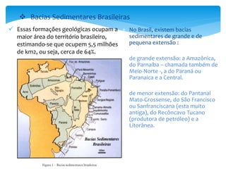  Essas formações geológicas ocupam a
maior área do território brasileiro,
estimando-se que ocupem 5,5 milhões
de km2, ou seja, cerca de 64%.
 Bacias Sedimentares Brasileiras
 No Brasil, existem bacias
sedimentares de grande e de
pequena extensão :
 de grande extensão: a Amazônica,
do Parnaíba – chamada também de
Meio-Norte -, a do Paraná ou
Paranaica e a Central.
 de menor extensão: do Pantanal
Mato-Grossense, do São Francisco
ou Sanfranciscana (esta muito
antiga), do Recôncavo Tucano
(produtora de petróleo) e a
Litorânea.
 