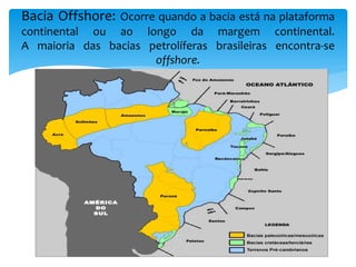 Bacia Offshore: Ocorre quando a bacia está na plataforma
continental ou ao longo da margem continental.
A maioria das bacias petrolíferas brasileiras encontra-se
offshore.
 