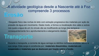 A atividade geológica desde a Nascente até à Foz
compreende 3 processos
• Desgaste físico das rochas do leito com extração progressiva dos materiais por ação da
pressão da água em movimento. Deste modo, a forma e a localização dos vales e sulcos
nos quais a água de um rio circula vão se modificando ao longo dos tempos e
consequentemente há o aprofundamento e alargamento destes.
• Durante o transporte, a corrente de água carrega os detritos rochosos erodidos, isto é, a
sua carga. Esta carga é constituída por: •materiais dissolvidos, •materiais em
suspensão e •materiais que se deslocam por tração sobre o fundo.
 