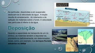 • As partículas dissolvidas e em suspensão
deslocam-se à velocidade da água . A tração
resulta do arrastamento , do rolamento e da
saltação de materiais sobre o fundo. A velocidade
das partículas é inferior à da água.
• Quando a capacidade de transporte de um rio
diminui, os materiais tendem a depositar-se,
provisória ou definitivamente, em determinados
locais, como, por exemplo, nos terraços fluviais,
estuários ou deltas.
 