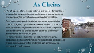 • . As cheias são fenómenos naturais extremos e temporários,
provocados por precipitações moderadas e permanentes ou
por precipitações repentinas e de elevada intensidade.
• Este excesso de precipitação faz aumentar o caudal dos
cursos de água, originando o extravase do leito normal e a
inundação das margens e áreas circunvizinhas. Nalgumas
partes do globo, as cheias podem dever-se também ao
derretimento de calotes de gelo.
Podem ainda ser causadas pela rotura de barragens,
associadas ou não a fenómenos meteorológicos adversos. As
cheias induzidas por estes acidentes são geralmente de
propagação muito rápida.
 