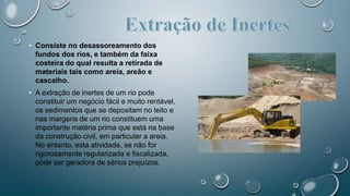 • Consiste no desassoreamento dos
fundos dos rios, e também da faixa
costeira do qual resulta a retirada de
materiais tais como areia, areão e
cascalho.
• A extração de inertes de um rio pode
constituir um negócio fácil e muito rentável,
os sedimentos que se depositam no leito e
nas margens de um rio constituem uma
importante matéria prima que está na base
da construção civil, em particular a areia.
No entanto, esta atividade, se não for
rigorosamente regularizada e fiscalizada,
pode ser geradora de sérios prejuízos.
 