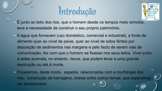 • É junto ao leito dos rios, que o homem desde os tempos mais remotos,
teve a necessidade de construir o seu próprio património.
• A água que fornecem (uso doméstico, comercial e industrial), a fonte de
alimento quer ao nível de peixe, quer ao nível de solos férteis por
deposição de sedimentos nas margens e pelo facto de serem vias de
comunicação, fez com que o homem se fixasse nos seus leitos. Viver junto
a estes acarreta, no entanto, riscos, que podem levar a uma grande
destruição ou até à morte.
• Focaremos, deste modo, aspetos relacionados com a morfologia dos
rios, construção de barragens, cheias entre outros temas, que esperamos
ver esclarecidos.
 