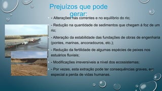 Prejuízos que pode
gerar:• - Alterações nas correntes e no equilíbrio do rio;
• - Redução na quantidade de sedimentos que chegam á foz de um
rio;
• - Alteração da estabilidade das fundações de obras de engenharia
(pontes, marinas, ancoradouros, etc.);
• - Redução da fertilidade de algumas espécies de peixes nos
estuários fluviais;
• - Modificações irreversíveis a nível dos ecossistemas;
• - Por vezes, esta extração pode ter consequências graves, em
especial a perda de vidas humanas.
 