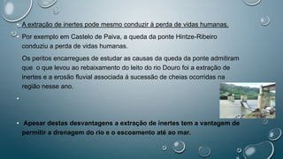 • A extração de inertes pode mesmo conduzir à perda de vidas humanas.
• Por exemplo em Castelo de Paiva, a queda da ponte Hintze-Ribeiro
conduziu a perda de vidas humanas.
Os peritos encarregues de estudar as causas da queda da ponte admitiram
que o que levou ao rebaixamento do leito do rio Douro foi a extração de
inertes e a erosão fluvial associada á sucessão de cheias ocorridas na
região nesse ano.
•
• Apesar destas desvantagens a extração de inertes tem a vantagem de
permitir a drenagem do rio e o escoamento até ao mar.
 