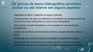 Os planos de bacia hidrográfica permitem
avaliar ou até intervir em alguns aspetos:
• Captações de água e rejeições de águas residuais;
• Armazenamento de água em albufeiras e transferências de água dentro de
uma mesma bacia hidrográfica ou entre bacia hidrográficas;
• Intervenções na rede hidrográfica e na ocupação do solo das bacias
hidrográficas;
• Análise da ocorrência de fenómenos extremos, designadamente cheias e
secas;
• Distribuição dos recursos hídricos e avaliação da qualidade da água;
• Conservação da natureza e dos recursos naturais, incluindo os valores
patrimoniais naturais e construídos e os valores paisagísticos relevantes.
 