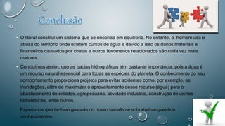 • O litoral constitui um sistema que se encontra em equilíbrio. No entanto, o homem usa e
abusa do território onde existem cursos de água e devido a isso os danos materiais e
financeiros causados por cheias e outros fenómenos relacionados são cada vez mais
maiores.
• Concluímos assim, que as bacias hidrográficas têm bastante importância, pois a água é
um recurso natural essencial para todas as espécies do planeta. O conhecimento do seu
comportamento proporciona projetos para evitar acidentes como, por exemplo, as
inundações, além de maximizar o aproveitamento desse recurso (água) para o
abastecimento de cidades, agropecuária, atividade industrial, construção de usinas
hidrelétricas, entre outros.
Esperamos que tenham gostado do nosso trabalho e sobretudo expandido
conhecimentos .
 