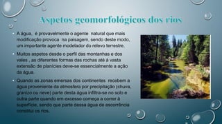• A água, é provavelmente o agente natural que mais
modificação provoca na paisagem, sendo deste modo,
um importante agente modelador do relevo terrestre.
• Muitos aspetos desde o perfil das montanhas e dos
vales , as diferentes formas das rochas até à vasta
extensão de planícies deve-se essencialmente a ação
da água.
• Quando as zonas emersas dos continentes recebem a
água proveniente da atmosfera por precipitação (chuva,
granizo ou neve) parte desta água infiltra-se no solo e
outra parte quando em excesso começa a correr à
superfície, sendo que parte dessa água de escorrência
constitui os rios.
 