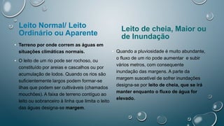 Leito Normal/ Leito
Ordinário ou Aparente
• Terreno por onde correm as águas em
situações climáticas normais.
• O leito de um rio pode ser rochoso, ou
constituído por areias e cascalhos ou por
acumulação de lodos. Quando os rios são
suficientemente largos podem formar-se
ilhas que podem ser cultiváveis (chamados
mouchões). A faixa de terreno contíguo ao
leito ou sobranceiro à linha que limita o leito
das águas designa-se margem.
Leito de cheia, Maior ou
de Inundação
• Quando a pluviosidade é muito abundante,
o fluxo de um rio pode aumentar e subir
vários metros, com consequente
inundação das margens. A parte da
margem suscetível de sofrer inundações
designa-se por leito de cheia, que se irá
manter enquanto o fluxo de água for
elevado.
 