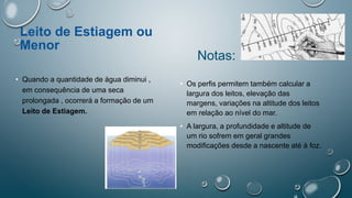 Leito de Estiagem ou
Menor
• Quando a quantidade de água diminui ,
em consequência de uma seca
prolongada , ocorrerá a formação de um
Leito de Estiagem.
Notas:
• Os perfis permitem também calcular a
largura dos leitos, elevação das
margens, variações na altitude dos leitos
em relação ao nível do mar.
• A largura, a profundidade e altitude de
um rio sofrem em geral grandes
modificações desde a nascente até à foz.
 