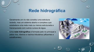Rede hidrográfica
• Geralmente um rio não constitui uma estrutura
isolada, mas um sistema aberto e complexo que
estabelece uma rede mais ou menos estruturada e
hierarquizada com outros cursos de água.
• Uma rede hidrográfica é formada pelo rio principal e
pelos rios, ribeiros e riachos tributários (afluentes e
subafluentes).
 